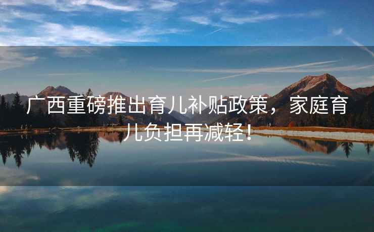 廣西重磅推出育兒補貼政策，家庭育兒負擔再減輕！