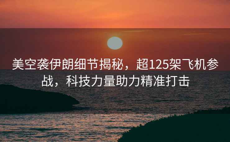 美空襲伊朗細節揭秘，超125架飛機參戰，科技力量助力精準打擊