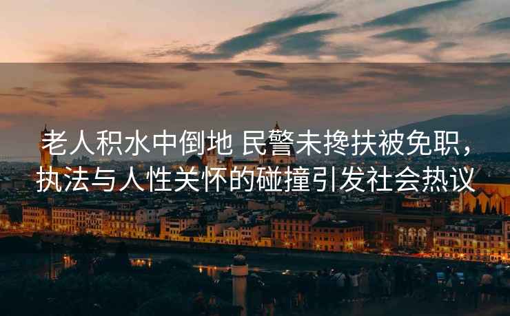 老人積水中倒地 民警未攙扶被免職，執法與人性關懷的碰撞引發社會熱議