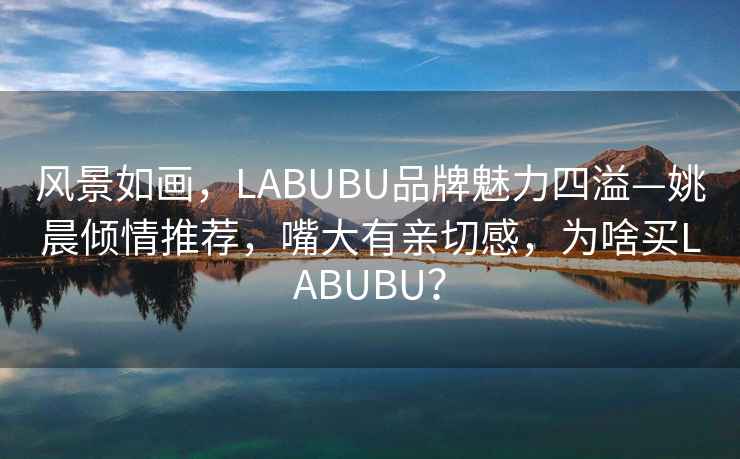 風景如畫，LABUBU品牌魅力四溢—姚晨傾情推薦，嘴大有親切感，為啥買LABUBU？