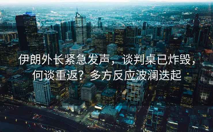 伊朗外長緊急發(fā)聲，談判桌已炸毀，何談重返？多方反應波瀾迭起