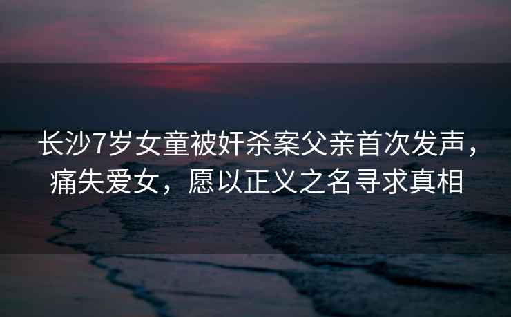 長沙7歲女童被奸殺案父親首次發聲，痛失愛女，愿以正義之名尋求真相