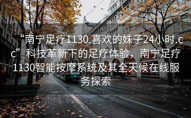 “南寧足療1130.喜歡的妹子24小時.cc”科技革新下的足療體驗，南寧足療1130智能按摩系統(tǒng)及其全天候在線服務探索