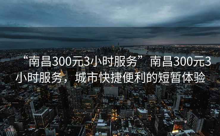“南昌300元3小時服務”南昌300元3小時服務，城市快捷便利的短暫體驗