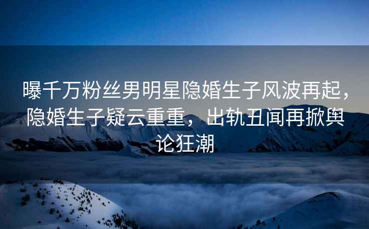 曝千萬粉絲男明星隱婚生子風波再起，隱婚生子疑云重重，出軌丑聞再掀輿論狂潮