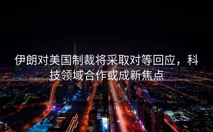 伊朗對美國制裁將采取對等回應，科技領域合作或成新焦點