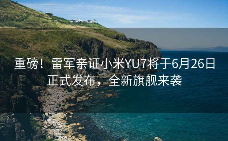 重磅！雷軍親證小米YU7將于6月26日正式發(fā)布，全新旗艦來襲