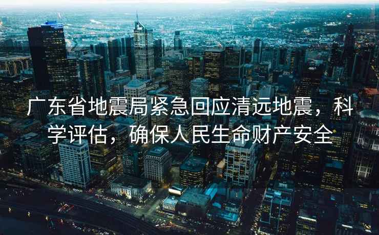 廣東省地震局緊急回應清遠地震，科學評估，確保人民生命財產安全