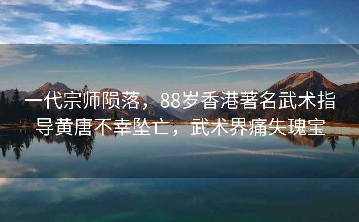 一代宗師隕落，88歲香港著名武術指導黃唐不幸墜亡，武術界痛失瑰寶