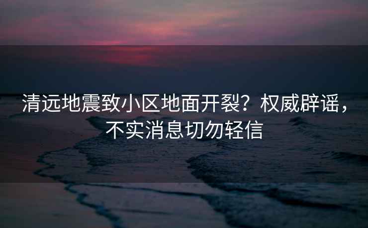 清遠地震致小區地面開裂？權威辟謠，不實消息切勿輕信