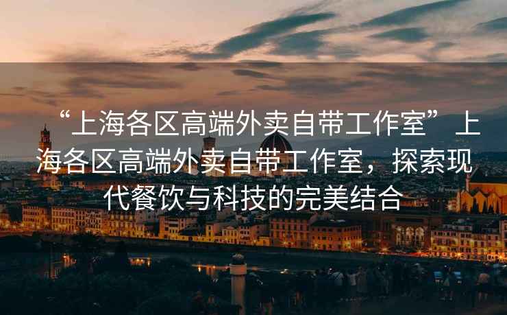 “上海各區(qū)高端外賣自帶工作室”上海各區(qū)高端外賣自帶工作室，探索現(xiàn)代餐飲與科技的完美結(jié)合