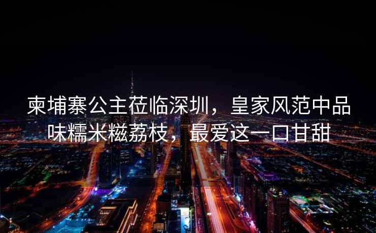 柬埔寨公主蒞臨深圳，皇家風(fēng)范中品味糯米糍荔枝，最愛這一口甘甜