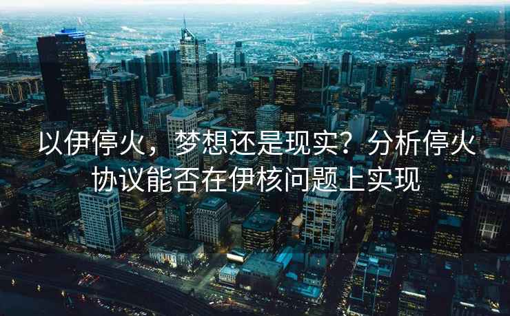 以伊停火，夢想還是現實？分析停火協議能否在伊核問題上實現