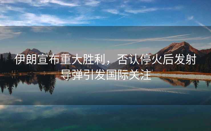 伊朗宣布重大勝利，否認停火后發射導彈引發國際關注