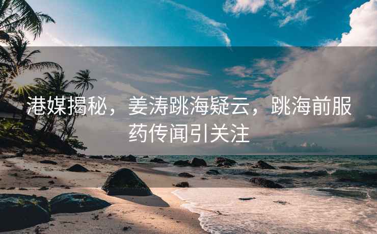 港媒揭秘，姜濤跳海疑云，跳海前服藥傳聞引關注