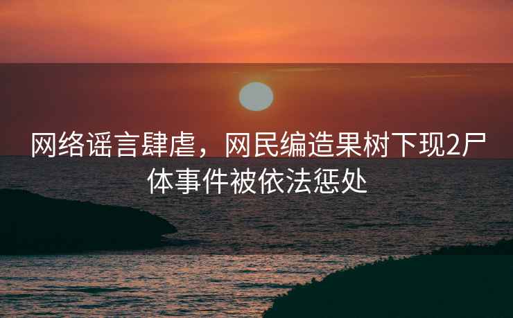 網絡謠言肆虐，網民編造果樹下現2尸體事件被依法懲處