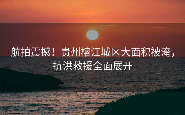 航拍震撼！貴州榕江城區大面積被淹，抗洪救援全面展開