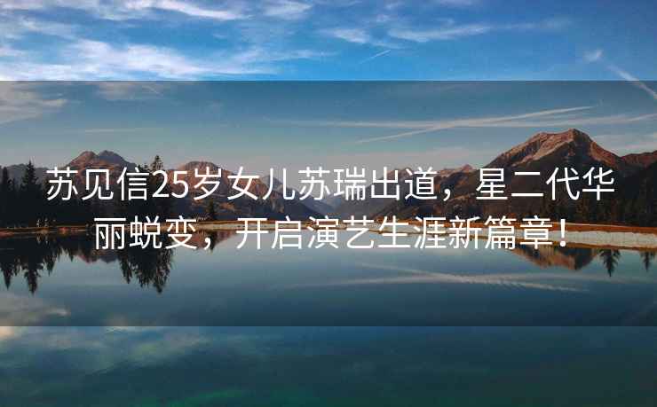 蘇見信25歲女兒蘇瑞出道，星二代華麗蛻變，開啟演藝生涯新篇章！
