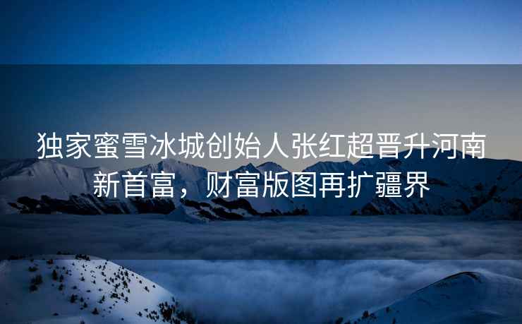 獨家蜜雪冰城創(chuàng)始人張紅超晉升河南新首富，財富版圖再擴疆界