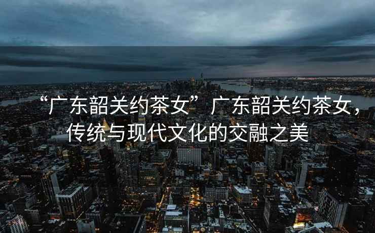 “廣東韶關約茶女”廣東韶關約茶女，傳統與現代文化的交融之美