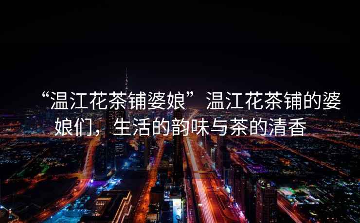 “溫江花茶鋪婆娘”溫江花茶鋪的婆娘們，生活的韻味與茶的清香