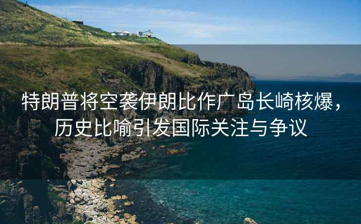 特朗普將空襲伊朗比作廣島長崎核爆，歷史比喻引發國際關注與爭議