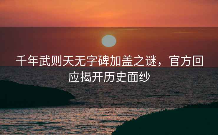 千年武則天無字碑加蓋之謎，官方回應揭開歷史面紗