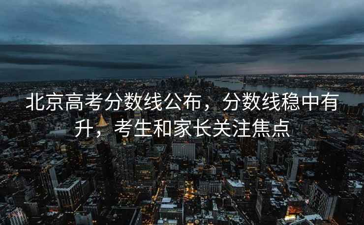 北京高考分?jǐn)?shù)線公布，分?jǐn)?shù)線穩(wěn)中有升，考生和家長關(guān)注焦點(diǎn)