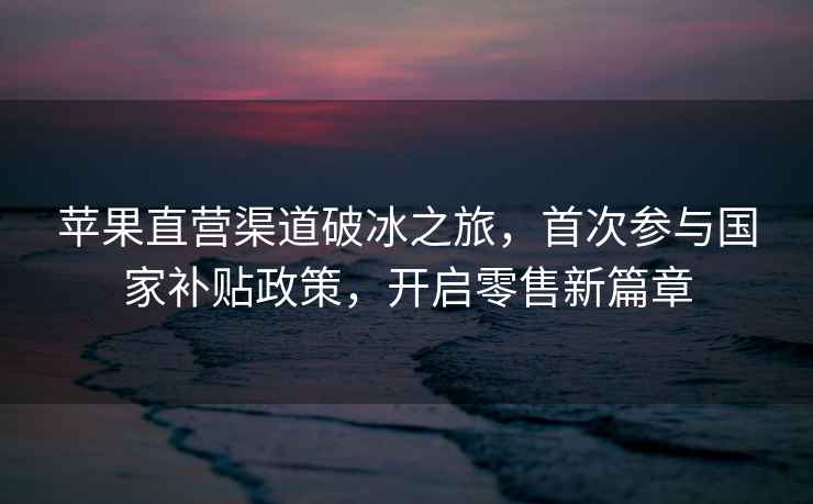 蘋果直營渠道破冰之旅，首次參與國家補貼政策，開啟零售新篇章
