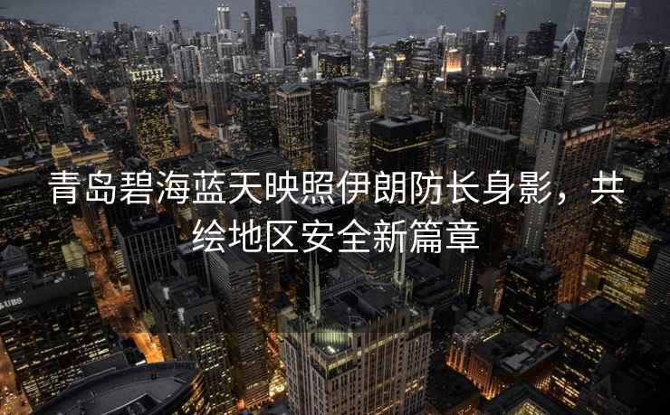 青島碧海藍天映照伊朗防長身影，共繪地區(qū)安全新篇章