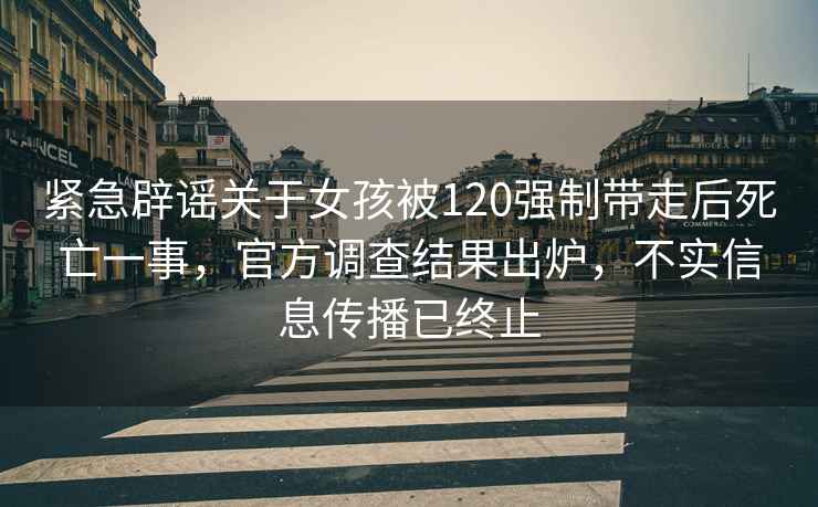 緊急辟謠關于女孩被120強制帶走后死亡一事，官方調查結果出爐，不實信息傳播已終止