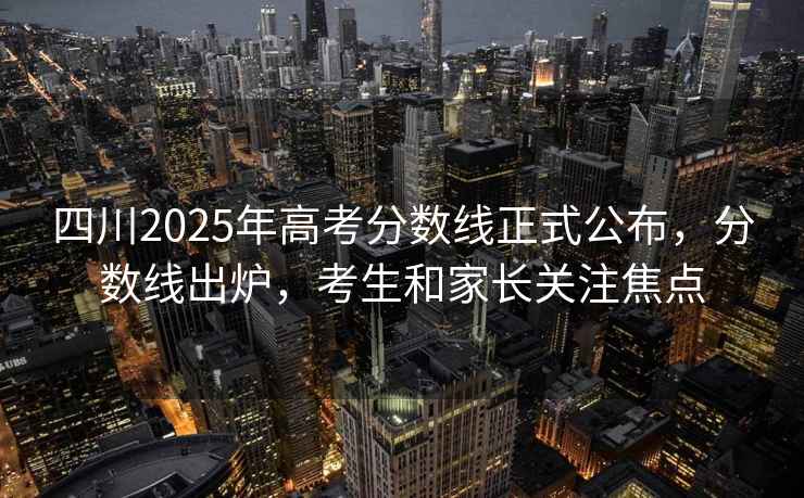 四川2025年高考分數線正式公布，分數線出爐，考生和家長關注焦點