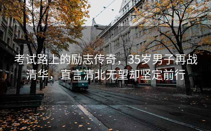 考試路上的勵(lì)志傳奇，35歲男子再戰(zhàn)清華，直言清北無(wú)望卻堅(jiān)定前行