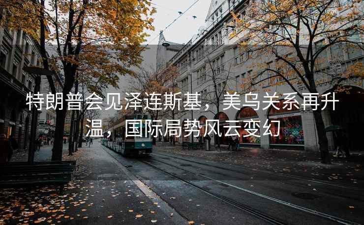 特朗普會見澤連斯基，美烏關系再升溫，國際局勢風云變幻