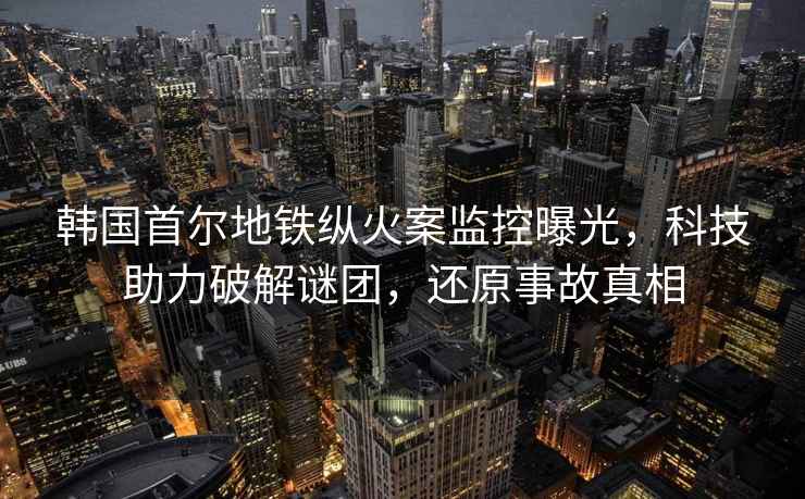 韓國首爾地鐵縱火案監(jiān)控曝光，科技助力破解謎團，還原事故真相
