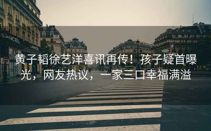 黃子韜徐藝洋喜訊再傳！孩子疑首曝光，網友熱議，一家三口幸福滿溢