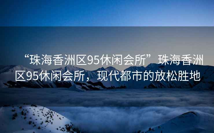 “珠海香洲區95休閑會所”珠海香洲區95休閑會所，現代都市的放松勝地