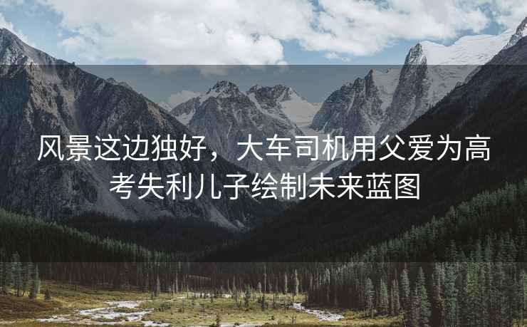 風景這邊獨好，大車司機用父愛為高考失利兒子繪制未來藍圖