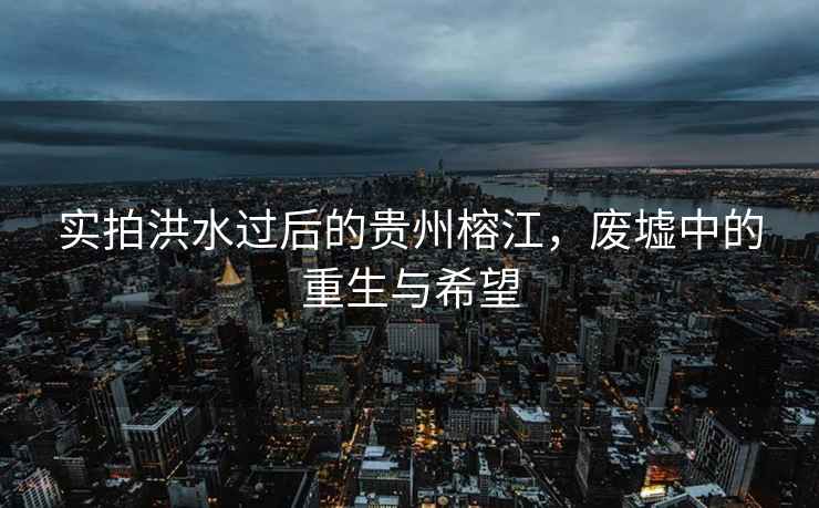 實拍洪水過后的貴州榕江，廢墟中的重生與希望