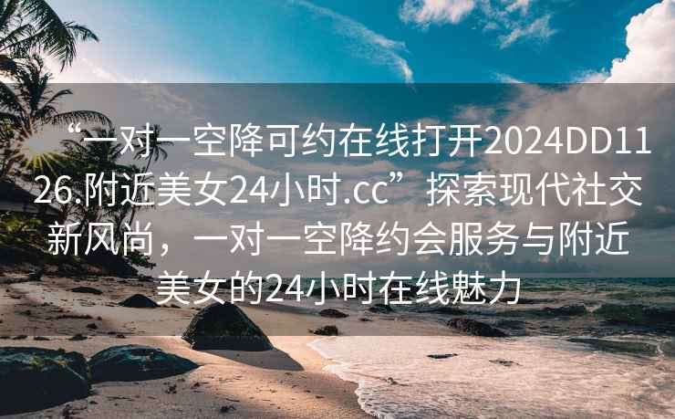 “一對(duì)一空降可約在線打開(kāi)2024DD1126.附近美女24小時(shí).cc”探索現(xiàn)代社交新風(fēng)尚，一對(duì)一空降約會(huì)服務(wù)與附近美女的24小時(shí)在線魅力