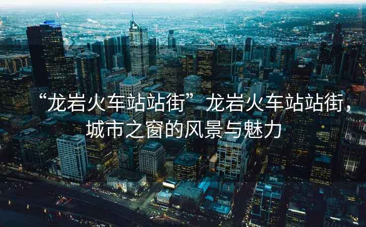 “龍巖火車站站街”龍巖火車站站街，城市之窗的風景與魅力