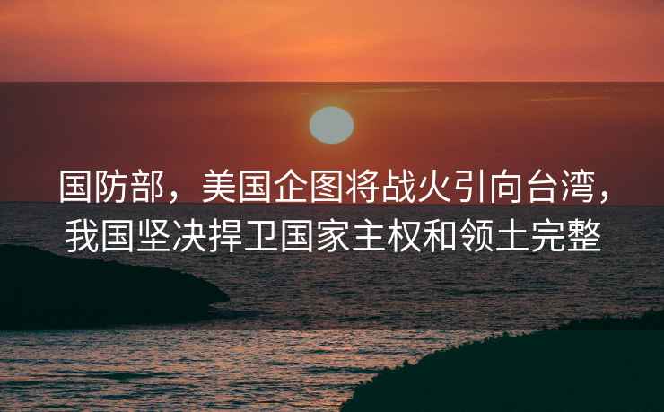 國防部，美國企圖將戰火引向臺灣，我國堅決捍衛國家主權和領土完整