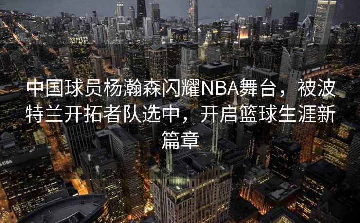 中國球員楊瀚森閃耀NBA舞臺，被波特蘭開拓者隊選中，開啟籃球生涯新篇章