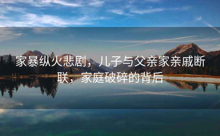 家暴縱火悲劇，兒子與父親家親戚斷聯(lián)，家庭破碎的背后