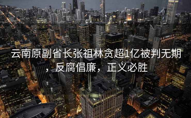 云南原副省長張祖林貪超1億被判無期，反腐倡廉，正義必勝