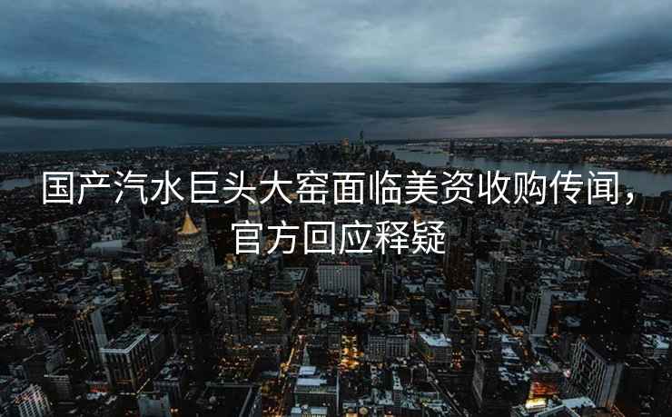 國產汽水巨頭大窯面臨美資收購傳聞，官方回應釋疑