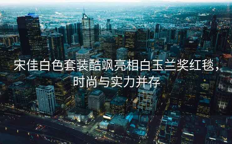宋佳白色套裝酷颯亮相白玉蘭獎(jiǎng)紅毯，時(shí)尚與實(shí)力并存