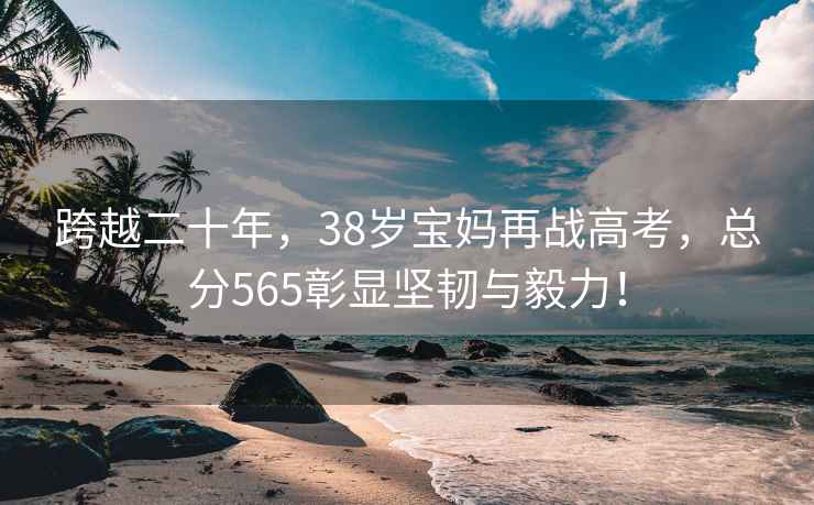 跨越二十年，38歲寶媽再戰高考，總分565彰顯堅韌與毅力！
