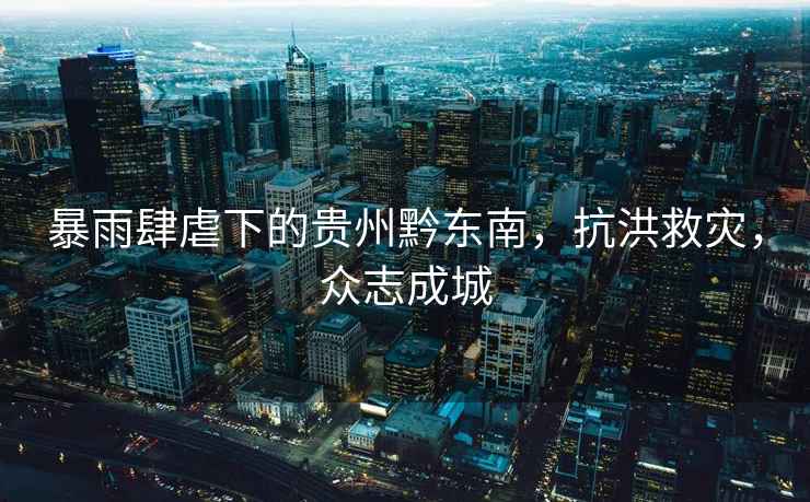 暴雨肆虐下的貴州黔東南，抗洪救災，眾志成城