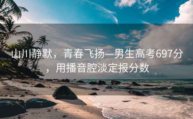 山川靜默，青春飛揚(yáng)—男生高考697分，用播音腔淡定報(bào)分?jǐn)?shù)